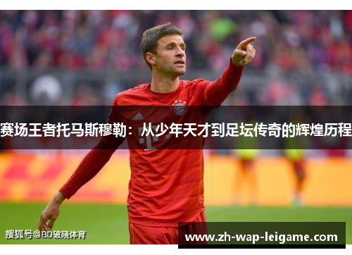 赛场王者托马斯穆勒：从少年天才到足坛传奇的辉煌历程