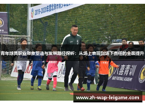 青年球员职业形象塑造与发展路径探析:从场上表现到场下责任的全面提升 青年球员职业形象塑造与发展路径探析:从场上表现到场下责任的全面提升