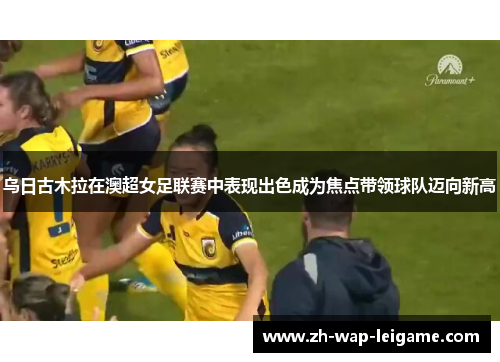 乌日古木拉在澳超女足联赛中表现出色成为焦点带领球队迈向新高 乌日古木拉在澳超女足联赛中表现出色成为焦点带领球队迈向新高