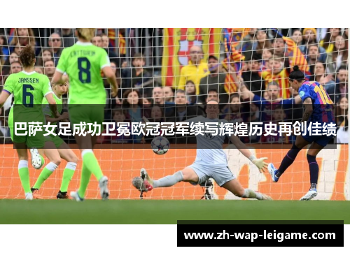 巴萨女足成功卫冕欧冠冠军续写辉煌历史再创佳绩