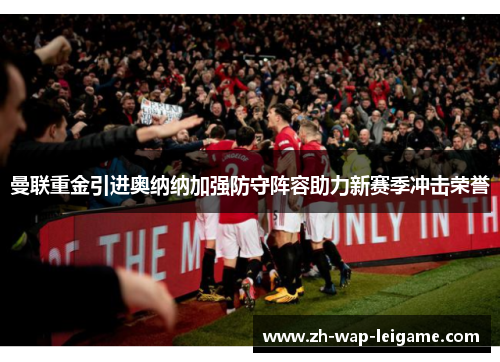 曼联重金引进奥纳纳加强防守阵容助力新赛季冲击荣誉 曼联重金引进奥纳纳加强防守阵容助力新赛季冲击荣誉