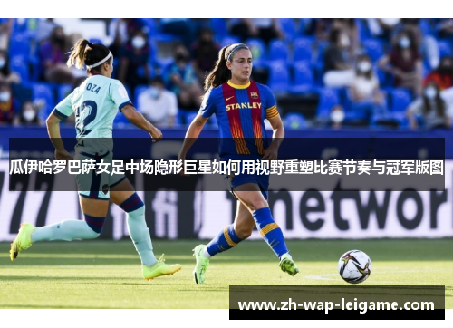 瓜伊哈罗巴萨女足中场隐形巨星如何用视野重塑比赛节奏与冠军版图