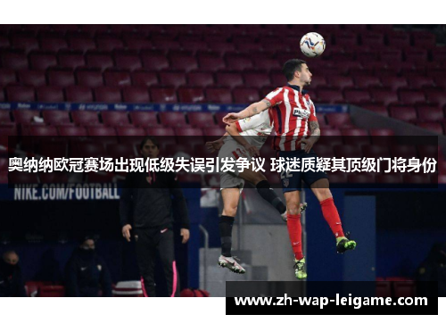 奥纳纳欧冠赛场出现低级失误引发争议 球迷质疑其顶级门将身份 奥纳纳欧冠赛场出现低级失误引发争议 球迷质疑其顶级门将身份